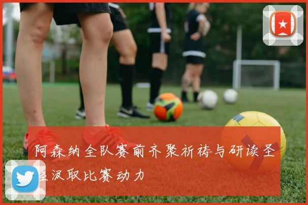 阿森纳全队赛前齐聚祈祷与研读圣经汲取比赛动力