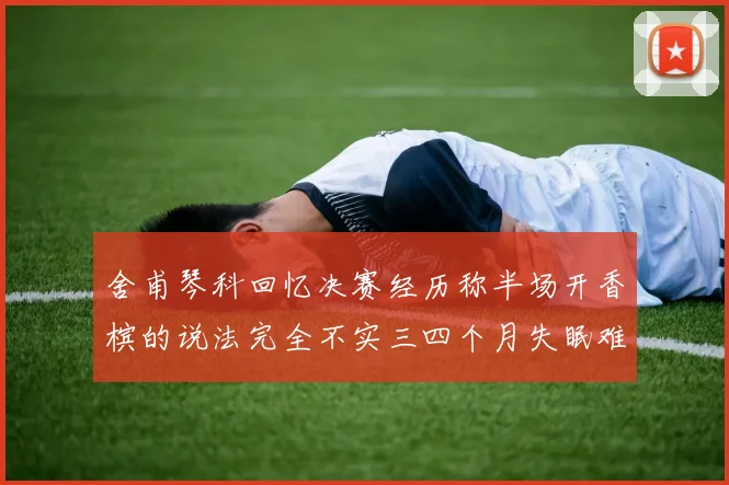 舍甫琴科回忆决赛经历称半场开香槟的说法完全不实三四个月失眠难以释怀