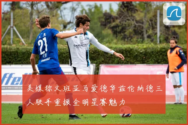 美媒称文班亚马爱德华兹伦纳德三人联手重振全明星赛魅力