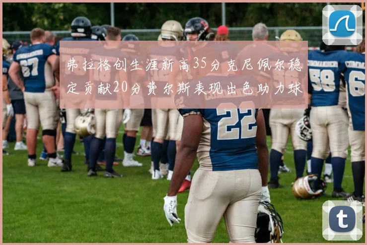 弗拉格创生涯新高35分克尼佩尔稳定贡献20分费尔斯表现出色助力球队