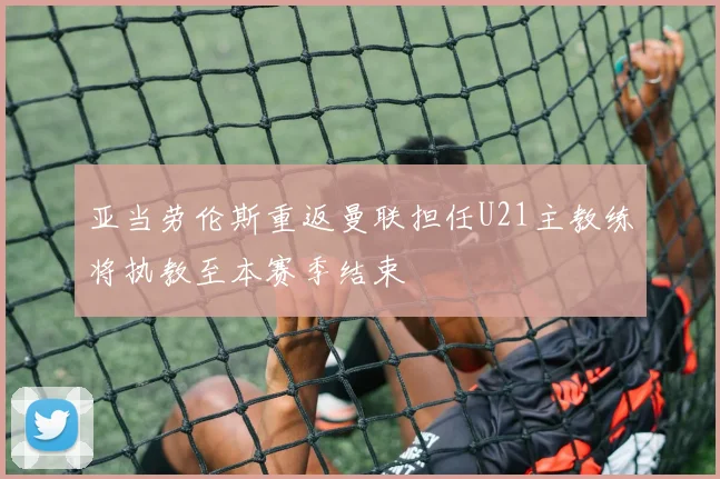 亚当劳伦斯重返曼联担任U21主教练将执教至本赛季结束