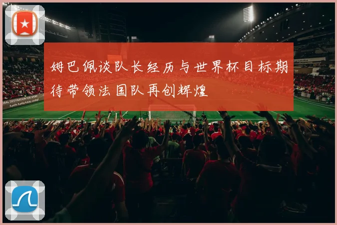 姆巴佩谈队长经历与世界杯目标期待带领法国队再创辉煌