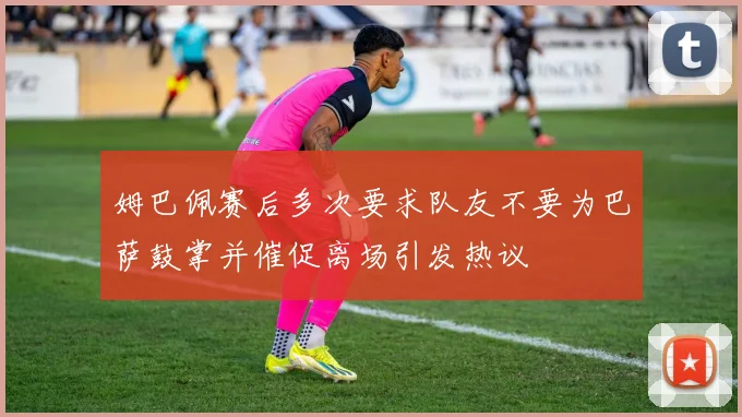 姆巴佩赛后多次要求队友不要为巴萨鼓掌并催促离场引发热议