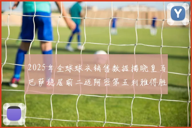2025年全球球衣销售数据揭晓皇马巴萨稳居前二迈阿密第五利雅得胜利第十