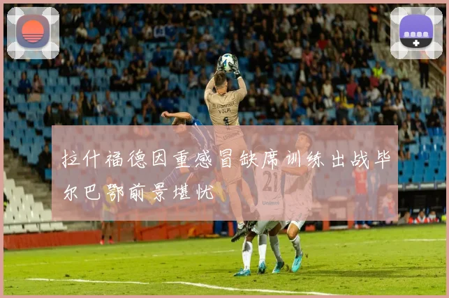 拉什福德因重感冒缺席训练出战毕尔巴鄂前景堪忧