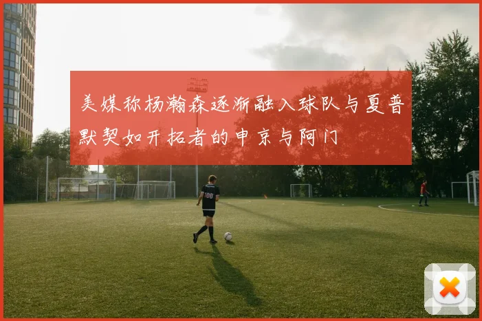 美媒称杨瀚森逐渐融入球队与夏普默契如开拓者的申京与阿门