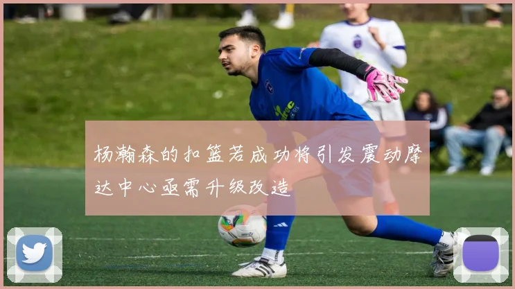 杨瀚森的扣篮若成功将引发震动摩达中心亟需升级改造