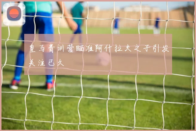 皇马青训营瞄准阿什拉夫之子引发关注已久