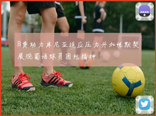 B费助力库尼亚适应压力并加练默契展现葡语球员团结精神