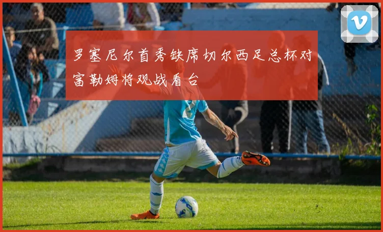 罗塞尼尔首秀缺席切尔西足总杯对富勒姆将观战看台