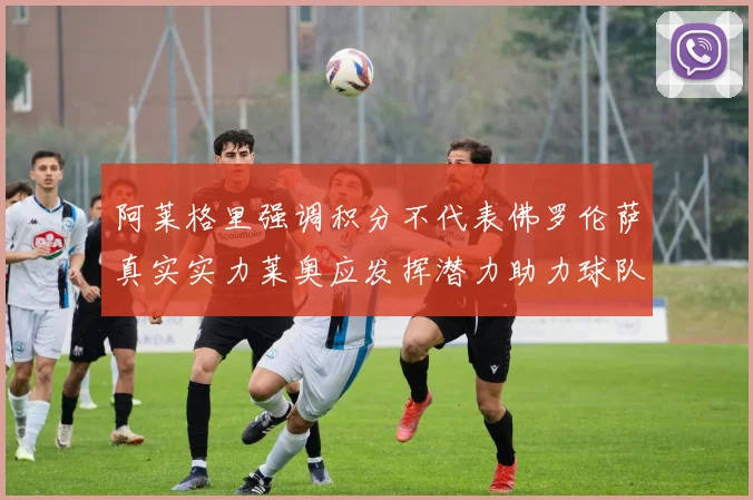 阿莱格里强调积分不代表佛罗伦萨真实实力莱奥应发挥潜力助力球队