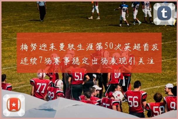 梅努迎来曼联生涯第50次英超首发连续7场赛事稳定出场表现引关注