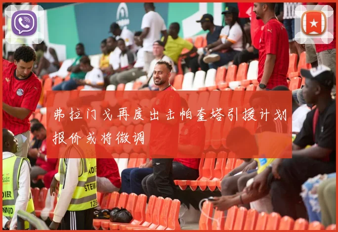 弗拉门戈再度出击帕奎塔引援计划报价或将微调