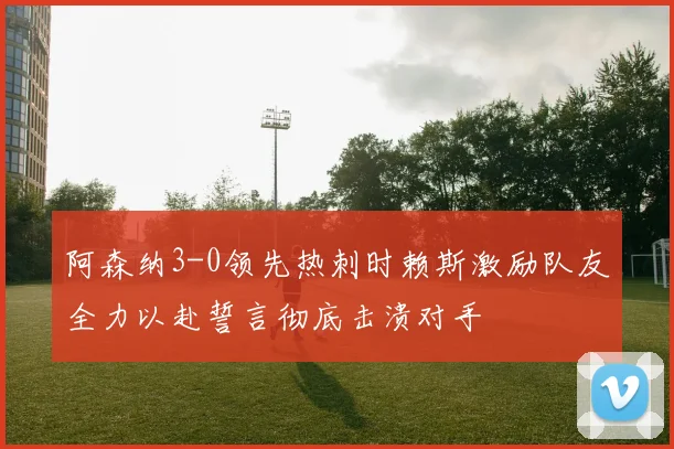 阿森纳3-0领先热刺时赖斯激励队友全力以赴誓言彻底击溃对手