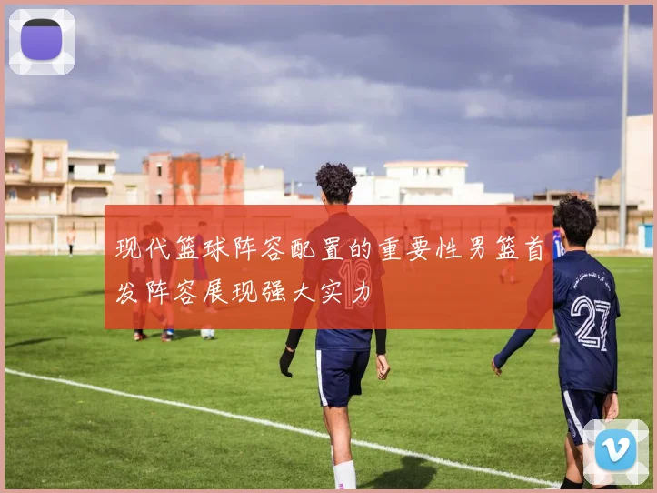 现代篮球阵容配置的重要性男篮首发阵容展现强大实力