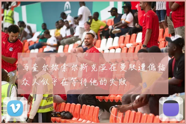 马奎尔称索尔斯克亚在曼联遭低估众人似乎在等待他的失败