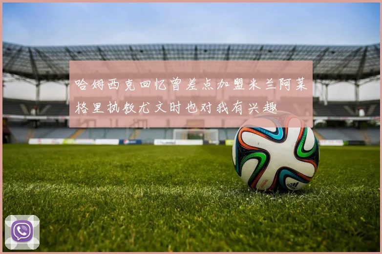 哈姆西克回忆曾差点加盟米兰阿莱格里执教尤文时也对我有兴趣