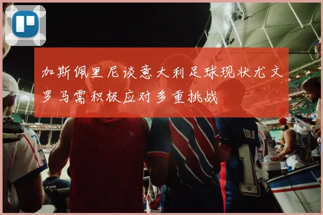 加斯佩里尼谈意大利足球现状尤文罗马需积极应对多重挑战
