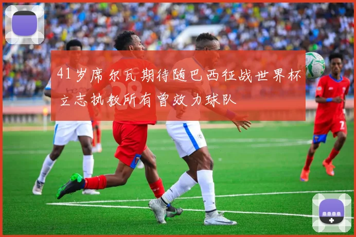 41岁席尔瓦期待随巴西征战世界杯立志执教所有曾效力球队