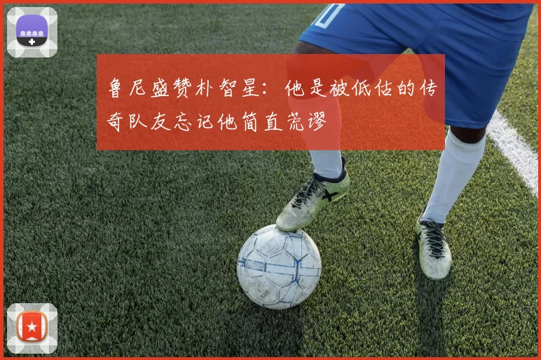 鲁尼盛赞朴智星：他是被低估的传奇队友忘记他简直荒谬