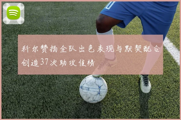 科尔赞扬全队出色表现与默契配合创造37次助攻佳绩