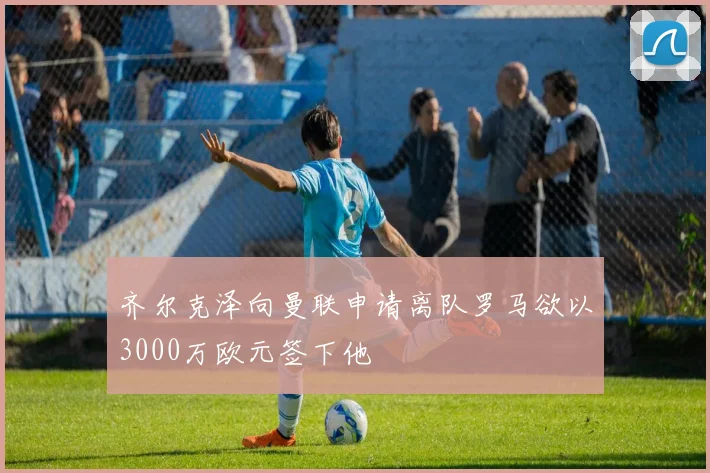 齐尔克泽向曼联申请离队罗马欲以3000万欧元签下他