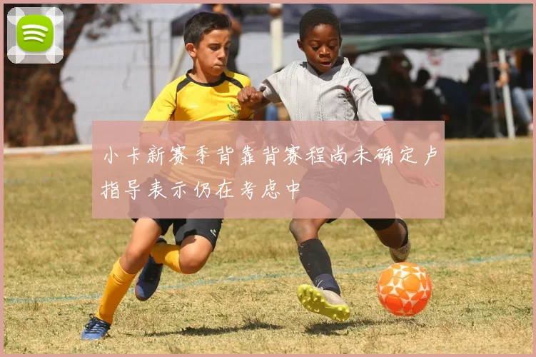 小卡新赛季背靠背赛程尚未确定卢指导表示仍在考虑中