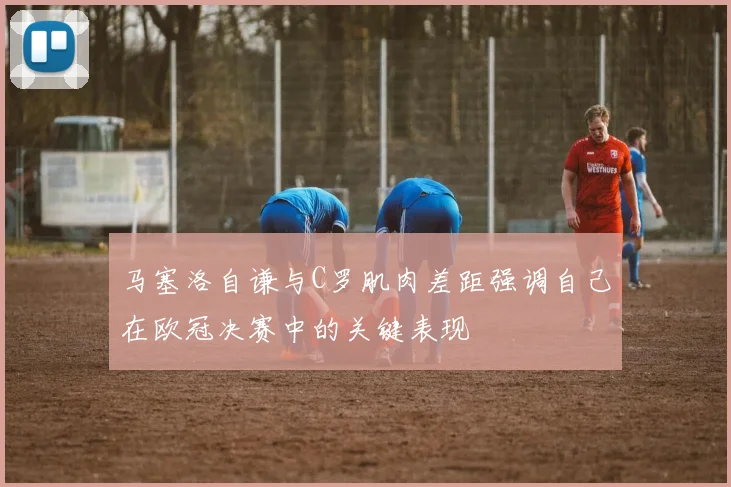 马塞洛自谦与C罗肌肉差距强调自己在欧冠决赛中的关键表现