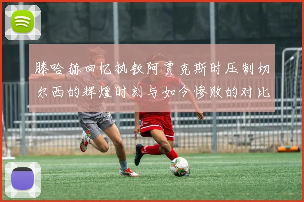 滕哈赫回忆执教阿贾克斯时压制切尔西的辉煌时刻与如今惨败的对比