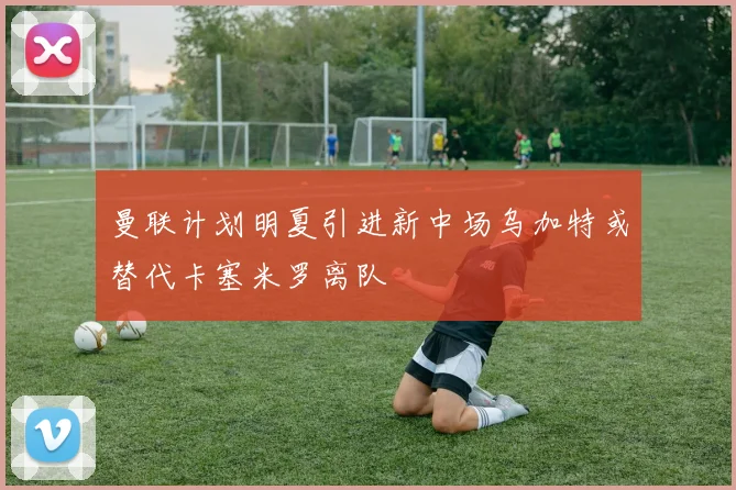 曼联计划明夏引进新中场乌加特或替代卡塞米罗离队