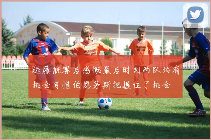 远藤航赛后感慨最后时刻两队均有机会可惜伯恩茅斯把握住了机会