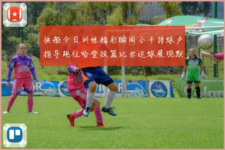 快船今日训练精彩瞬间小卡持球卢指导跑位哈登投篮比尔运球展现默契