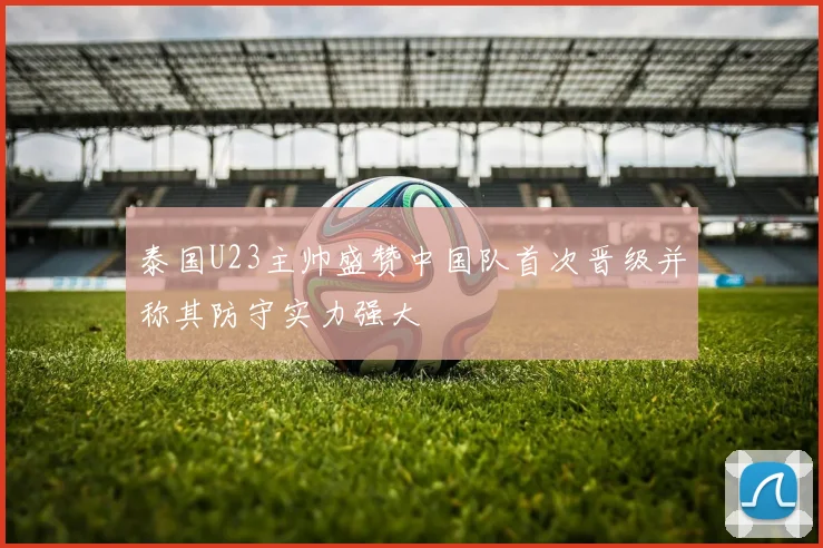 泰国U23主帅盛赞中国队首次晋级并称其防守实力强大