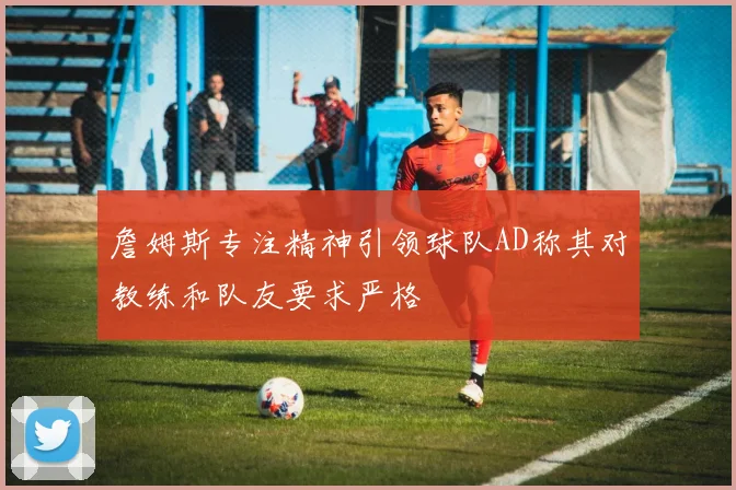 詹姆斯专注精神引领球队AD称其对教练和队友要求严格