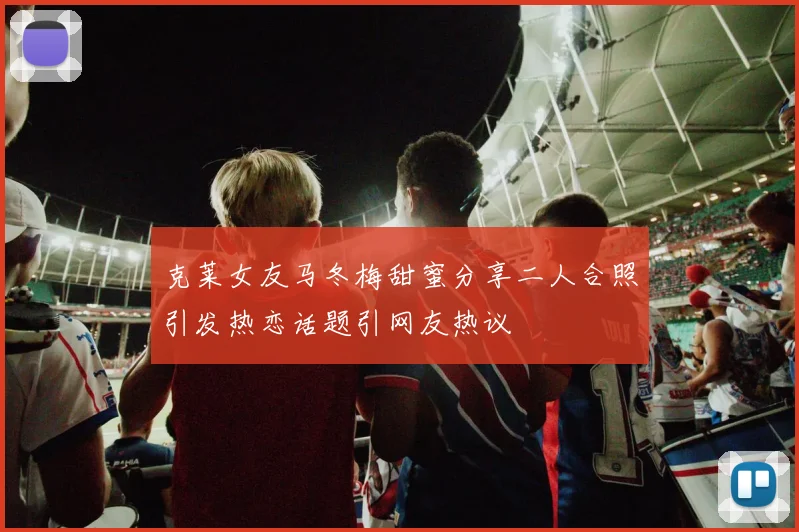 克莱女友马冬梅甜蜜分享二人合照引发热恋话题引网友热议