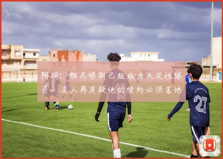 阿斯：维尼修斯已经成为决定性球员，没人再质疑他的续约必须落地