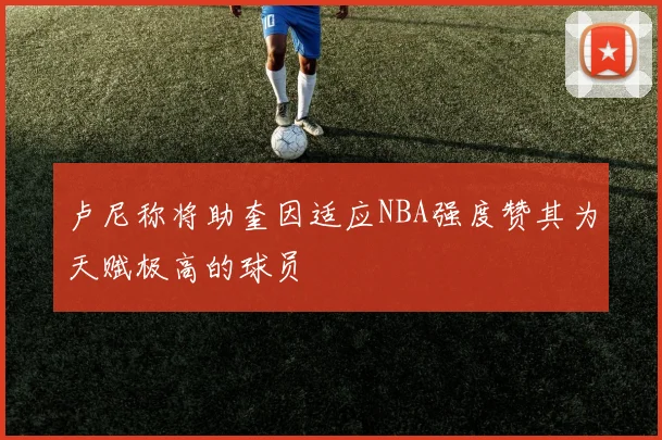卢尼称将助奎因适应NBA强度赞其为天赋极高的球员