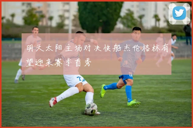 明天太阳主场对决快船杰伦格林有望迎来赛季首秀